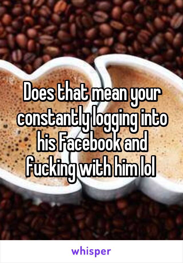 Does that mean your constantly logging into his Facebook and fucking with him lol 