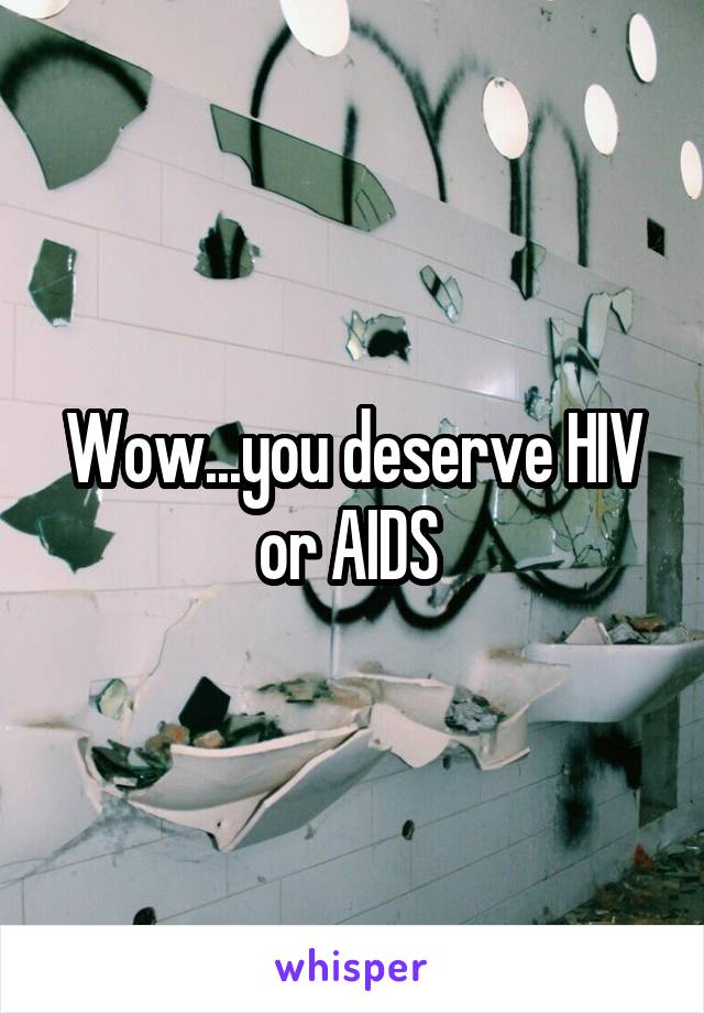 Wow...you deserve HIV or AIDS 