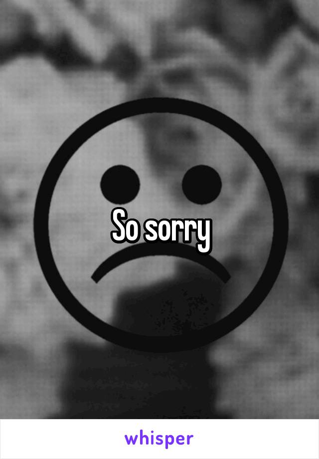 So sorry