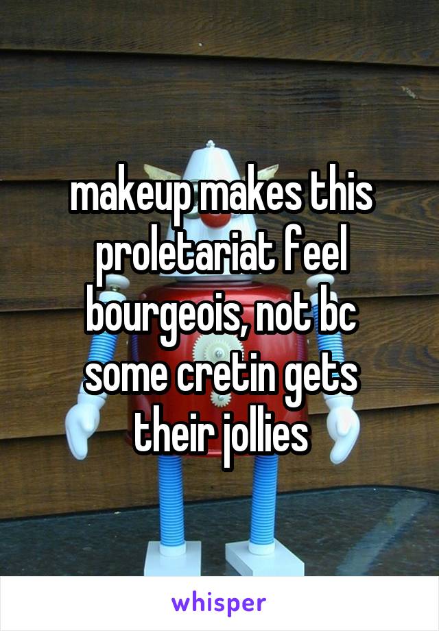 makeup makes this proletariat feel bourgeois, not bc
some cretin gets
their jollies