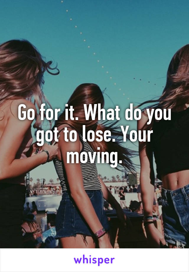 Go for it. What do you got to lose. Your moving.