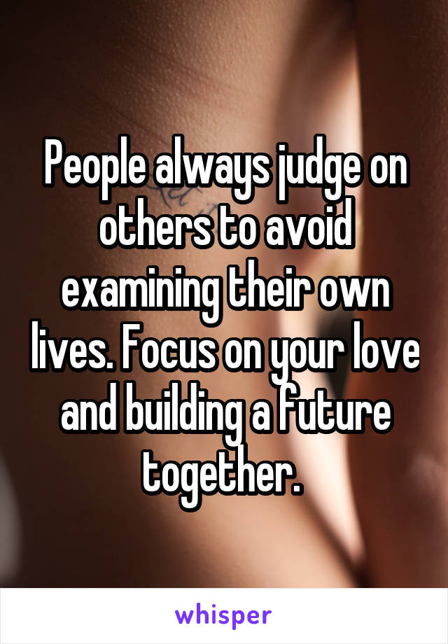People always judge on others to avoid examining their own lives. Focus on your love and building a future together. 
