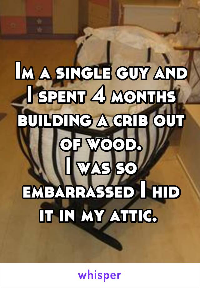 Im a single guy and I spent 4 months building a crib out of wood.
I was so embarrassed I hid it in my attic. 