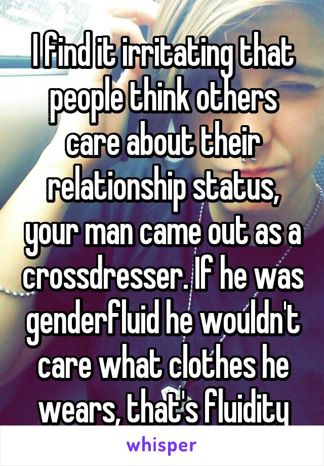 I find it irritating that people think others care about their relationship status, your man came out as a crossdresser. If he was genderfluid he wouldn't care what clothes he wears, that's fluidity