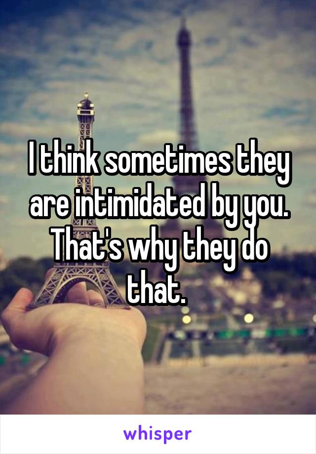 I think sometimes they are intimidated by you. That's why they do that. 