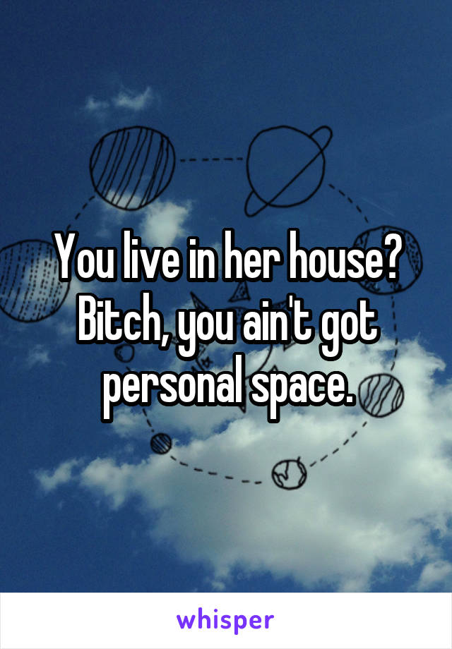 You live in her house?
Bitch, you ain't got personal space.