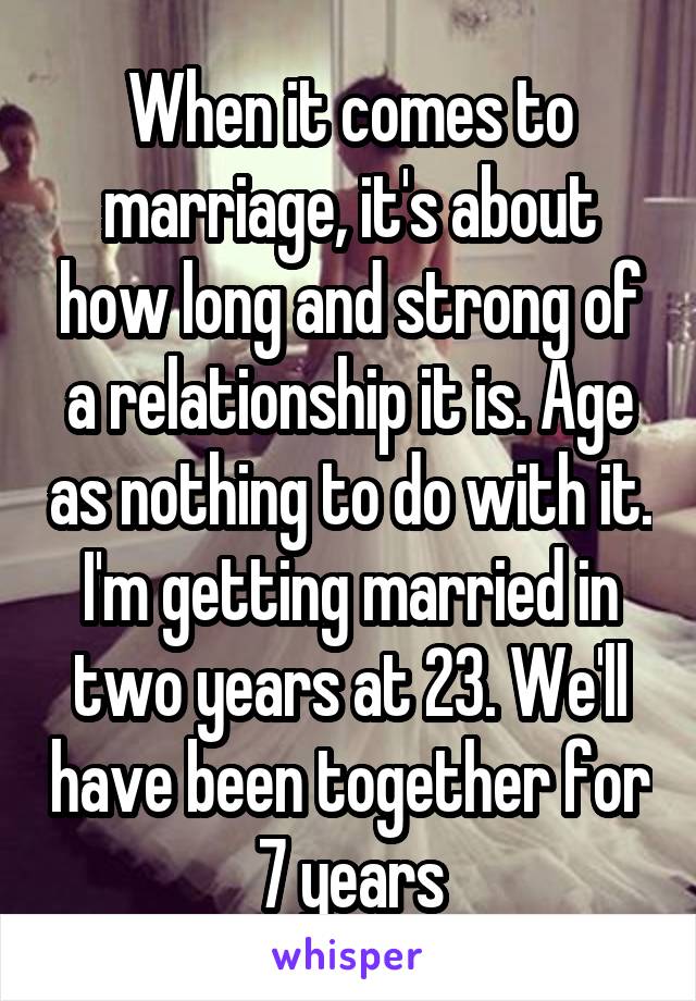 When it comes to marriage, it's about how long and strong of a relationship it is. Age as nothing to do with it. I'm getting married in two years at 23. We'll have been together for 7 years