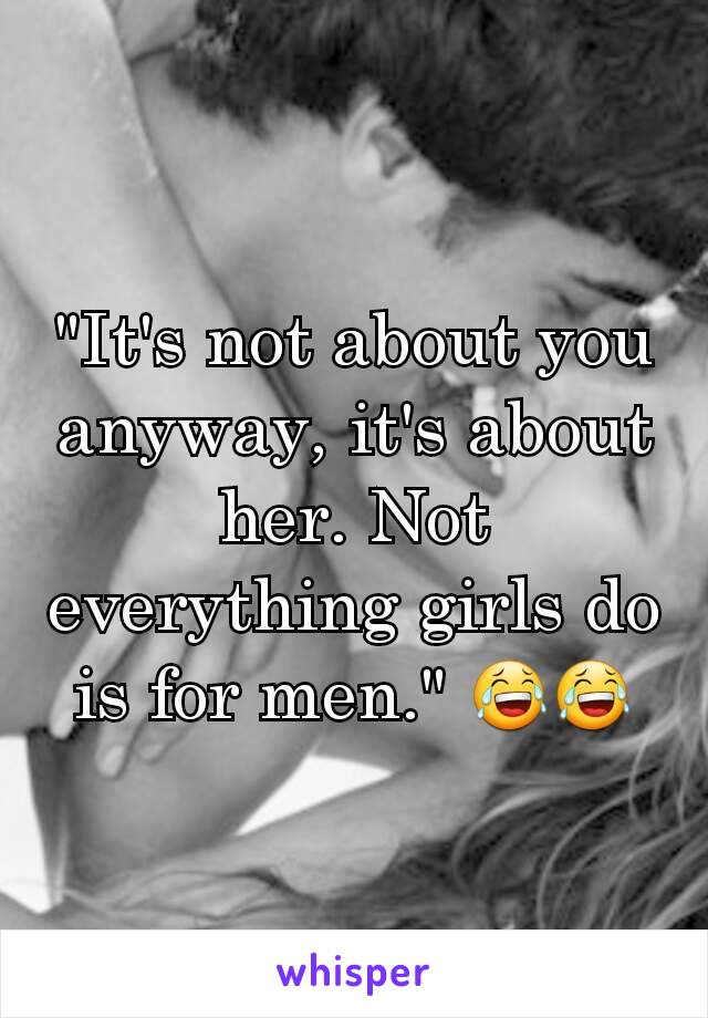 "It's not about you anyway, it's about her. Not everything girls do is for men." 😂😂