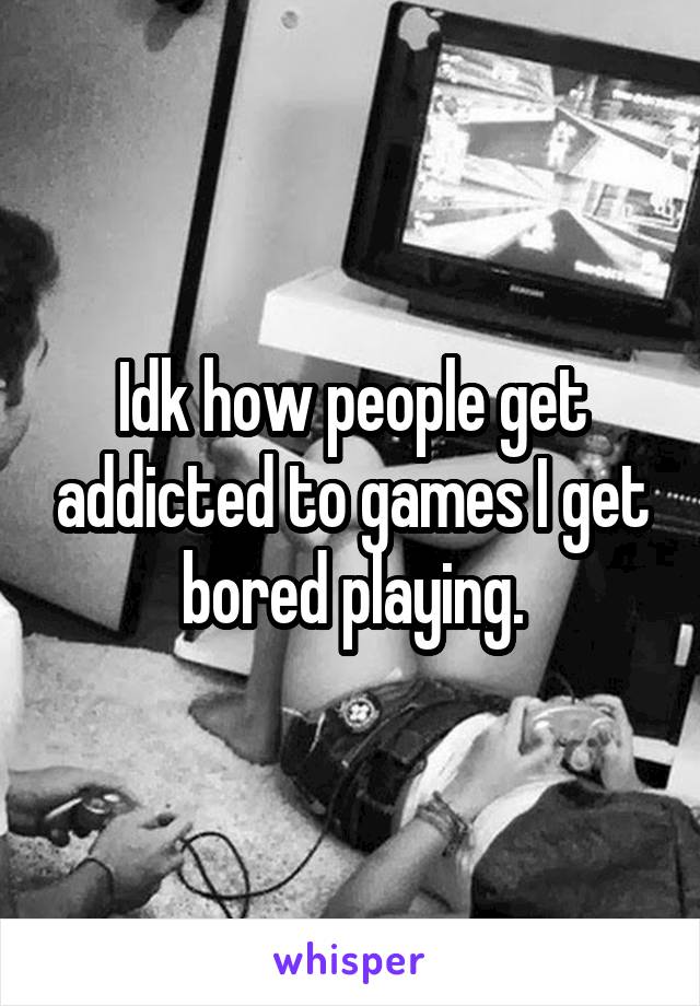 Idk how people get addicted to games I get bored playing.
