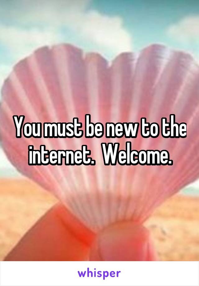 You must be new to the internet.  Welcome.