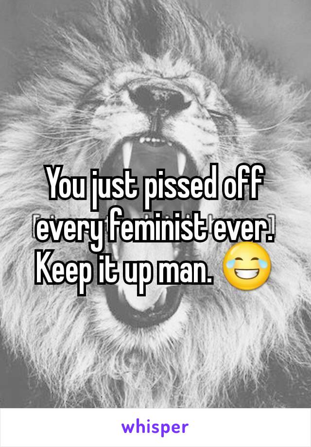 You just pissed off every feminist ever. Keep it up man. 😂