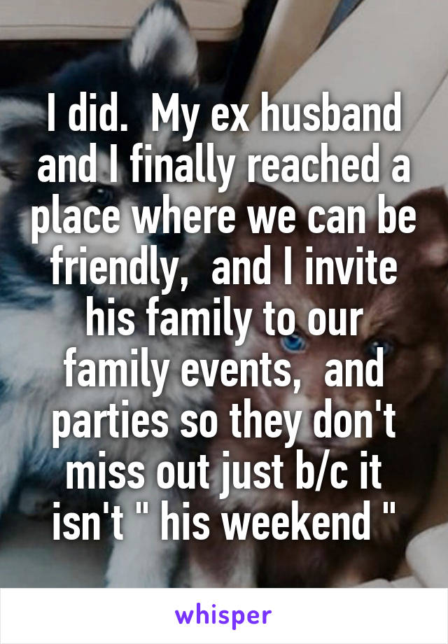 I did.  My ex husband and I finally reached a place where we can be friendly,  and I invite his family to our family events,  and parties so they don't miss out just b/c it isn't " his weekend "