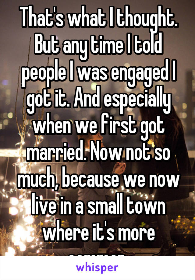 That's what I thought. But any time I told people I was engaged I got it. And especially when we first got married. Now not so much, because we now live in a small town where it's more common 