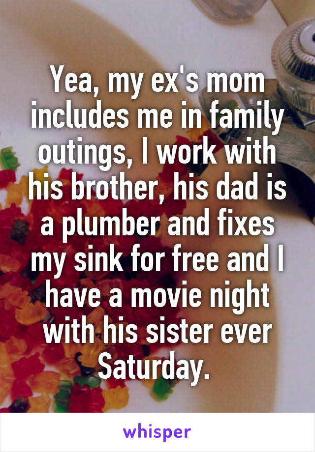 Yea, my ex's mom includes me in family outings, I work with his brother, his dad is a plumber and fixes my sink for free and I have a movie night with his sister ever Saturday. 