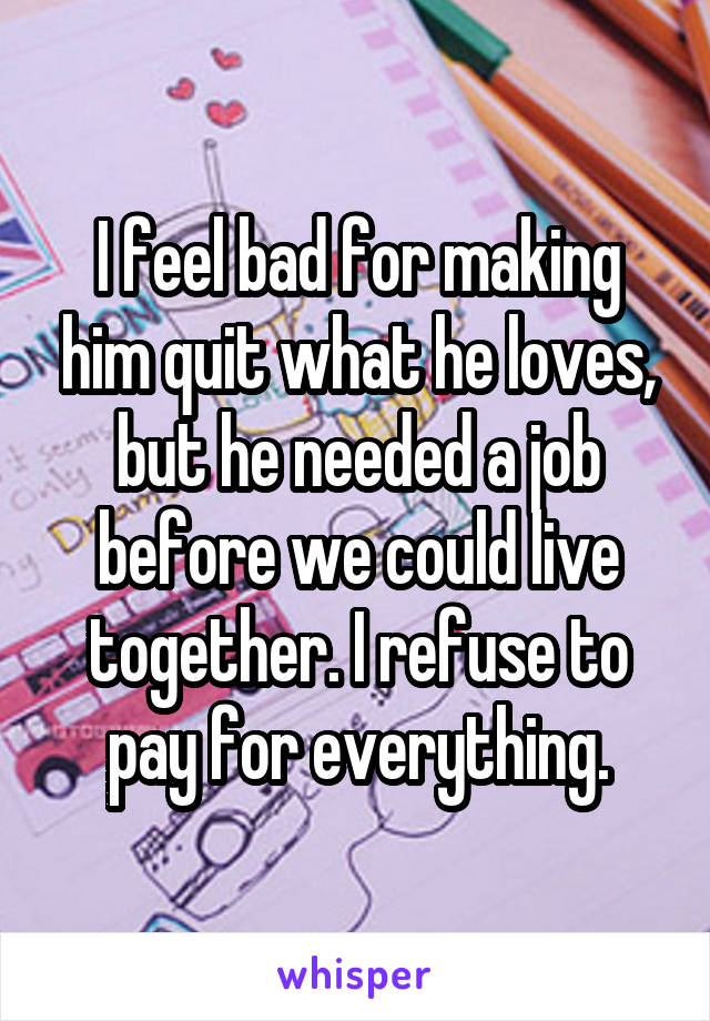 I feel bad for making him quit what he loves, but he needed a job before we could live together. I refuse to pay for everything.