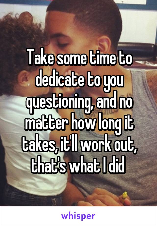 Take some time to dedicate to you questioning, and no matter how long it takes, it'll work out, that's what I did 