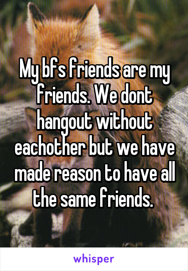 My bfs friends are my friends. We dont hangout without eachother but we have made reason to have all the same friends. 