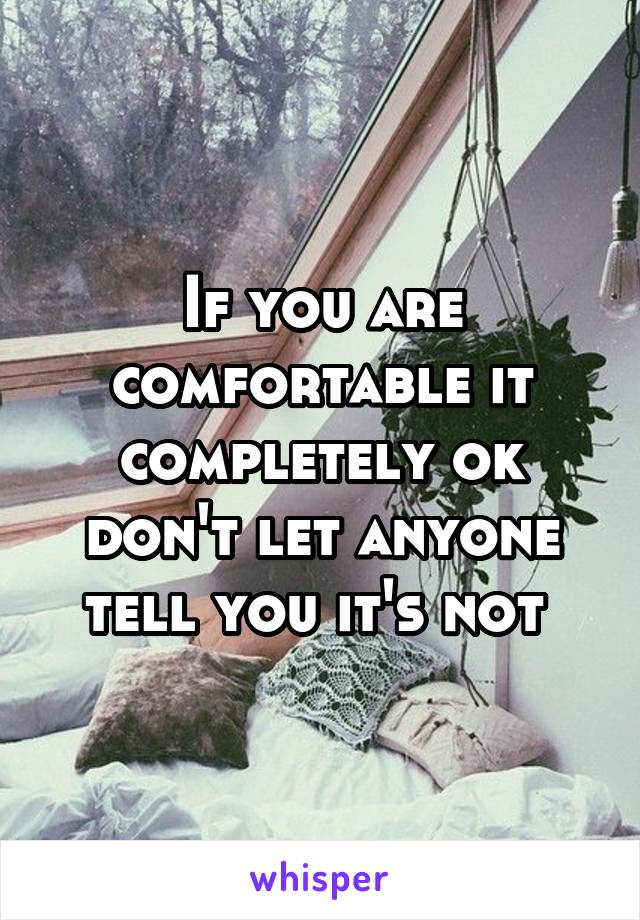 If you are comfortable it completely ok don't let anyone tell you it's not 