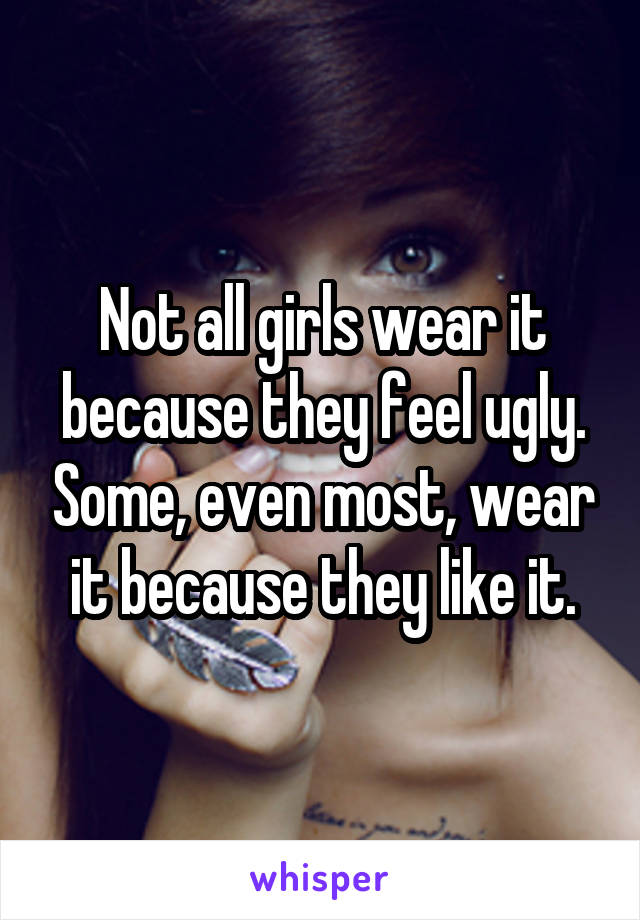Not all girls wear it because they feel ugly. Some, even most, wear it because they like it.