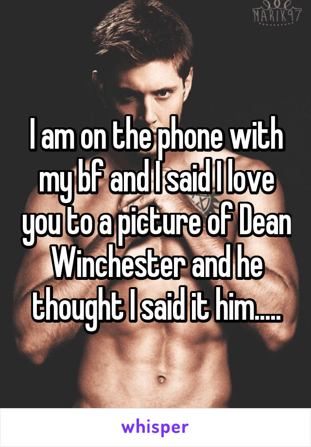 I am on the phone with my bf and I said I love you to a picture of Dean Winchester and he thought I said it him.....