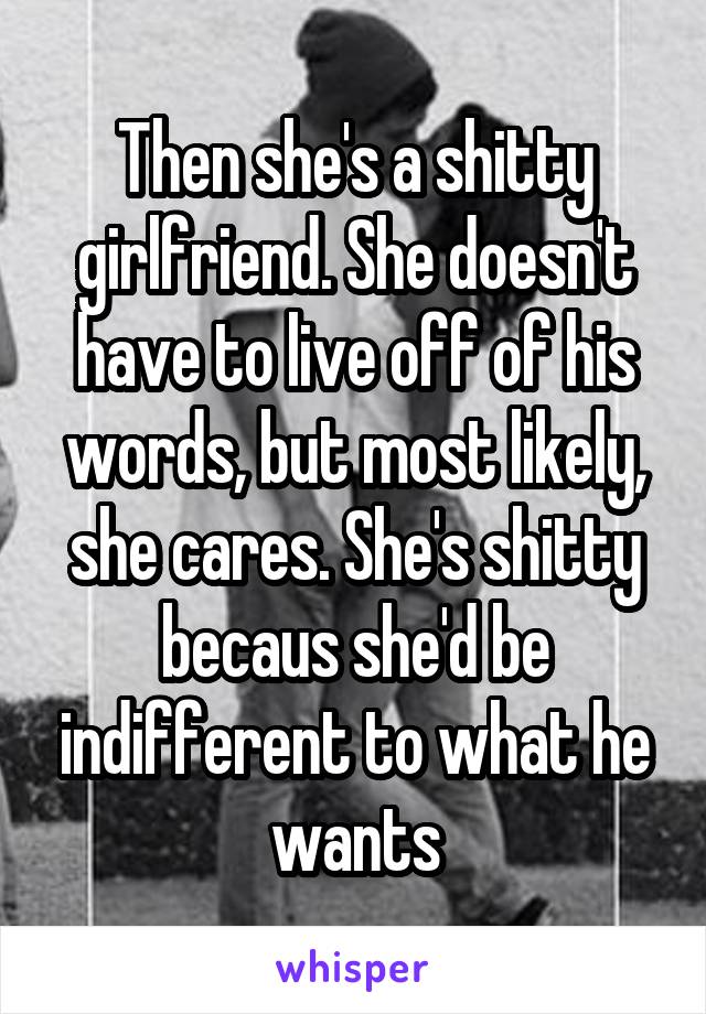 Then she's a shitty girlfriend. She doesn't have to live off of his words, but most likely, she cares. She's shitty becaus she'd be indifferent to what he wants