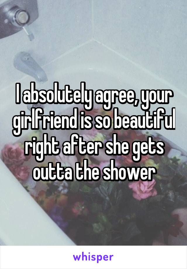I absolutely agree, your girlfriend is so beautiful right after she gets outta the shower