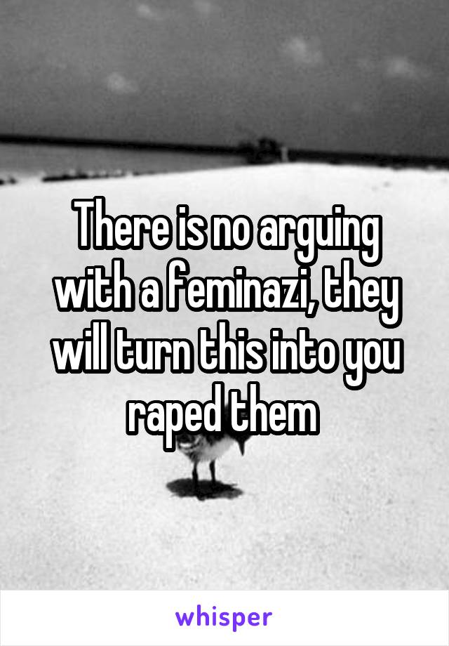 There is no arguing with a feminazi, they will turn this into you raped them 