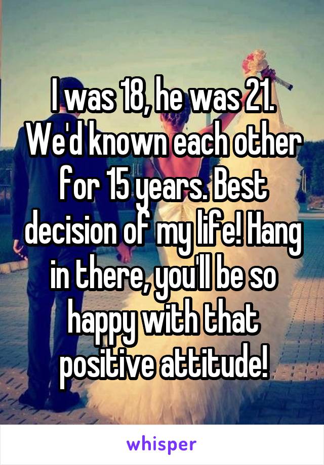 I was 18, he was 21. We'd known each other for 15 years. Best decision of my life! Hang in there, you'll be so happy with that positive attitude!