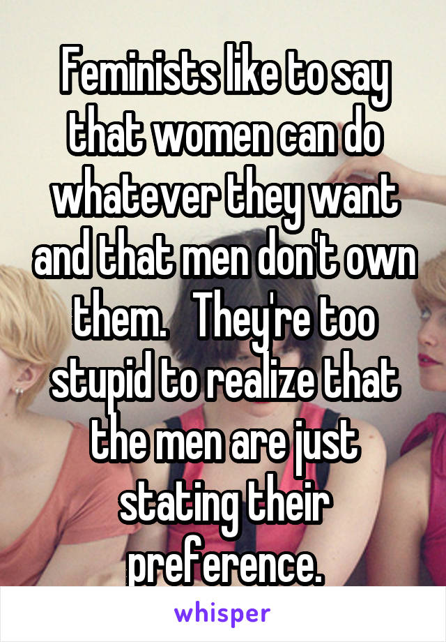 Feminists like to say that women can do whatever they want and that men don't own them.   They're too stupid to realize that the men are just stating their preference.