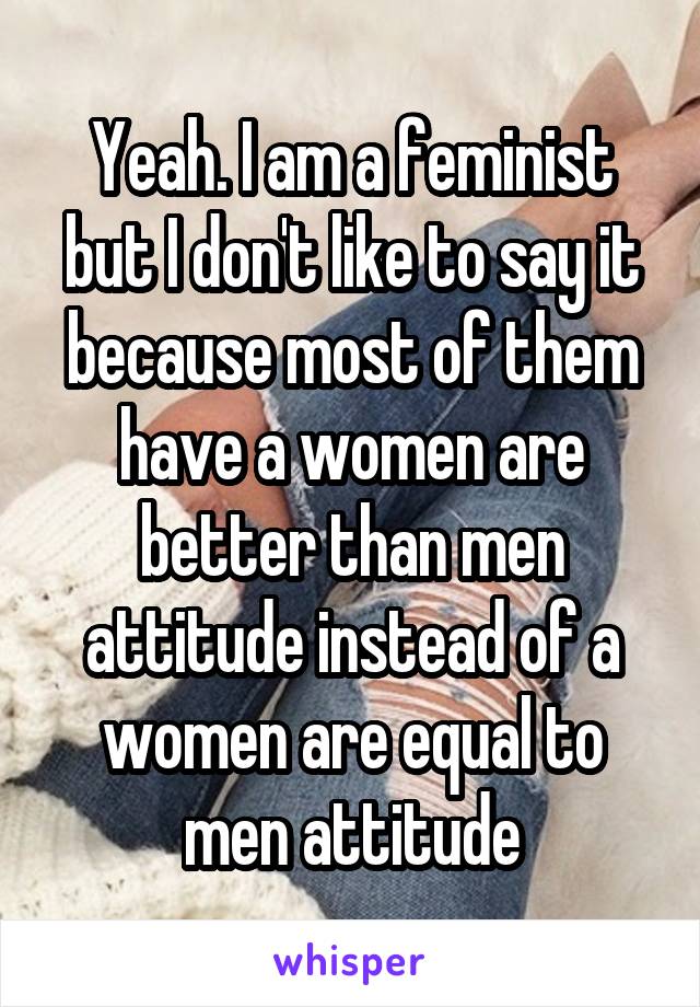 Yeah. I am a feminist but I don't like to say it because most of them have a women are better than men attitude instead of a women are equal to men attitude