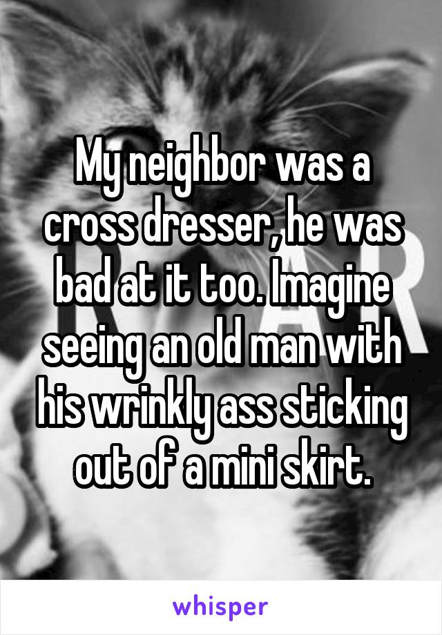 My neighbor was a cross dresser, he was bad at it too. Imagine seeing an old man with his wrinkly ass sticking out of a mini skirt.