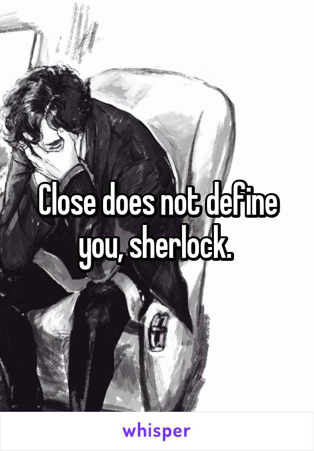 Close does not define you, sherlock. 