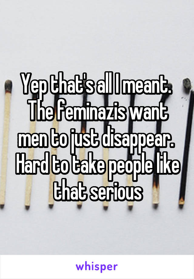 Yep that's all I meant.  The feminazis want men to just disappear.  Hard to take people like that serious