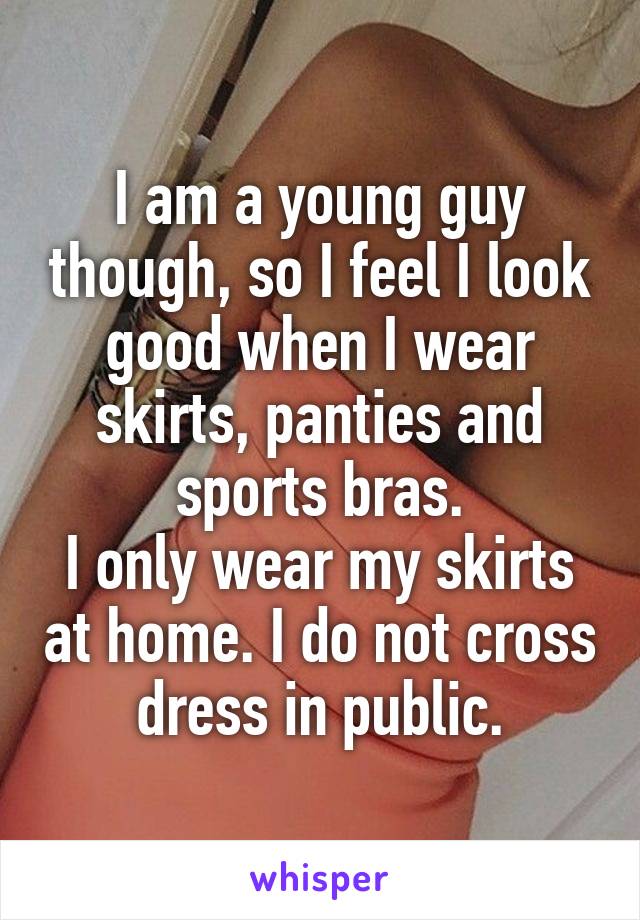 I am a young guy though, so I feel I look good when I wear skirts, panties and sports bras.
I only wear my skirts at home. I do not cross dress in public.