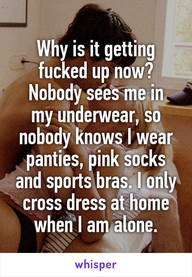 Why is it getting fucked up now?
Nobody sees me in my underwear, so nobody knows I wear panties, pink socks and sports bras. I only cross dress at home when I am alone.