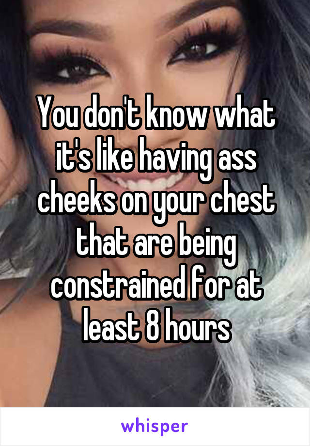 You don't know what it's like having ass cheeks on your chest that are being constrained for at least 8 hours