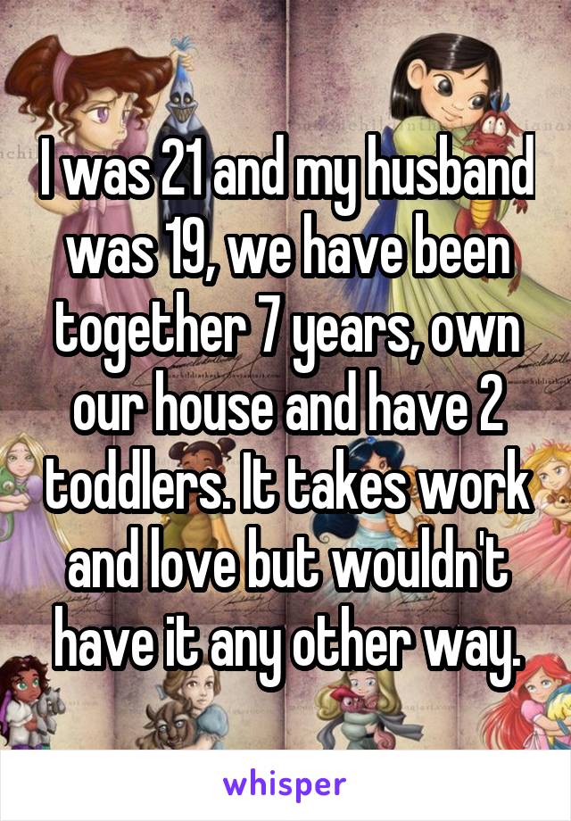 I was 21 and my husband was 19, we have been together 7 years, own our house and have 2 toddlers. It takes work and love but wouldn't have it any other way.