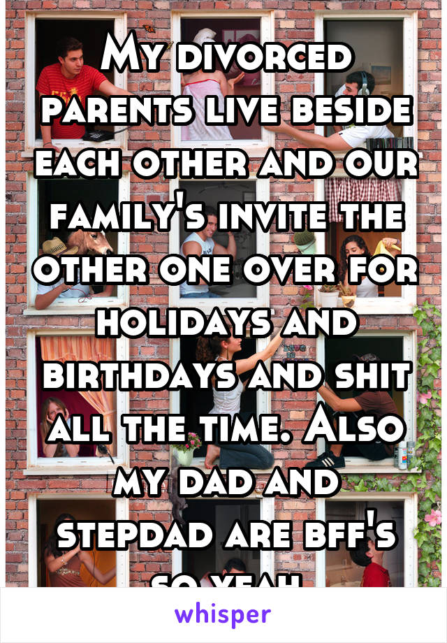 My divorced parents live beside each other and our family's invite the other one over for holidays and birthdays and shit all the time. Also my dad and stepdad are bff's so yeah