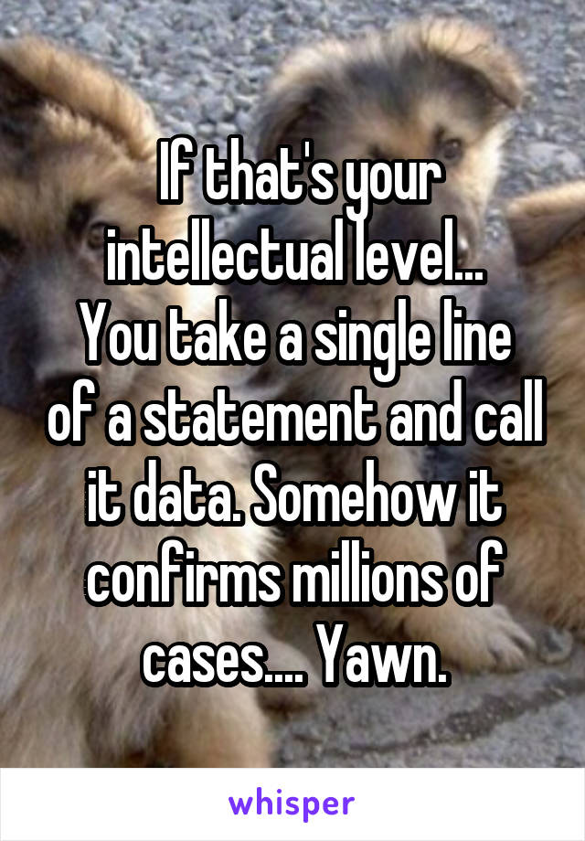  If that's your intellectual level...
You take a single line of a statement and call it data. Somehow it confirms millions of cases.... Yawn.