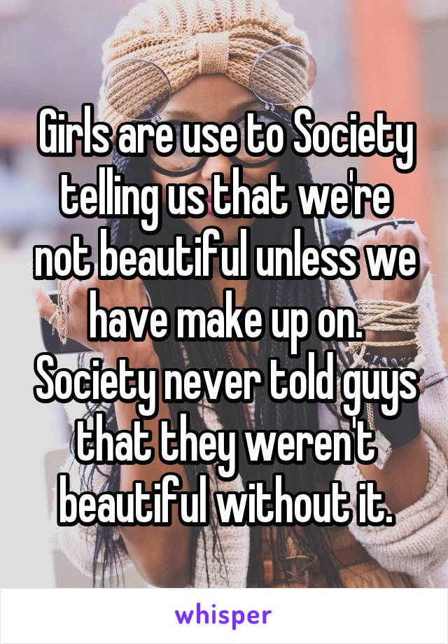 Girls are use to Society telling us that we're not beautiful unless we have make up on. Society never told guys that they weren't beautiful without it.