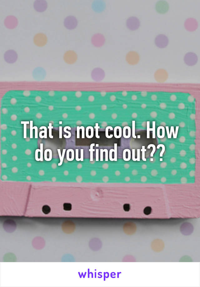 That is not cool. How do you find out??