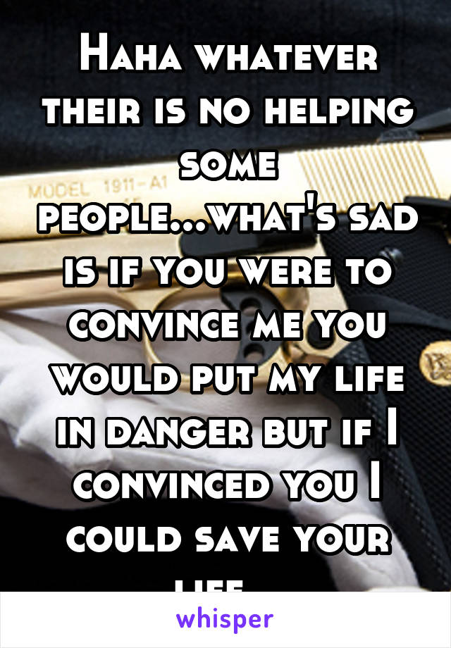 Haha whatever their is no helping some people...what's sad is if you were to convince me you would put my life in danger but if I convinced you I could save your life...