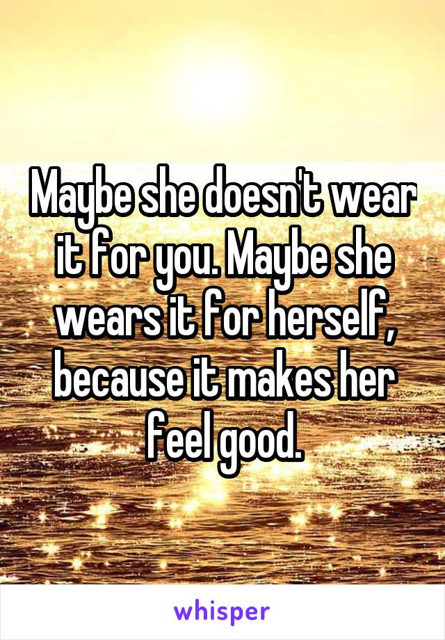 Maybe she doesn't wear it for you. Maybe she wears it for herself, because it makes her feel good.