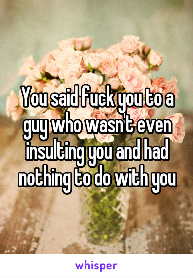 You said fuck you to a guy who wasn't even insulting you and had nothing to do with you