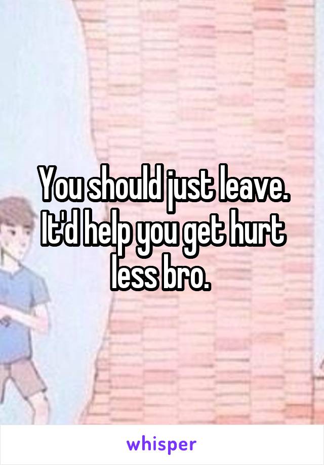 You should just leave. It'd help you get hurt less bro. 