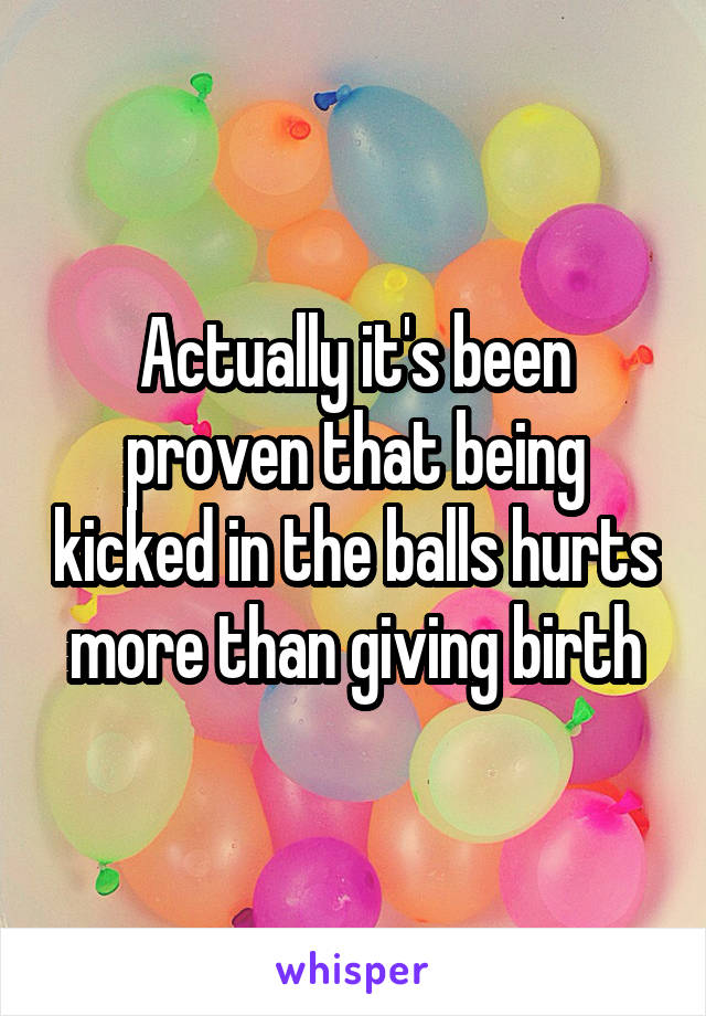Actually it's been proven that being kicked in the balls hurts more than giving birth