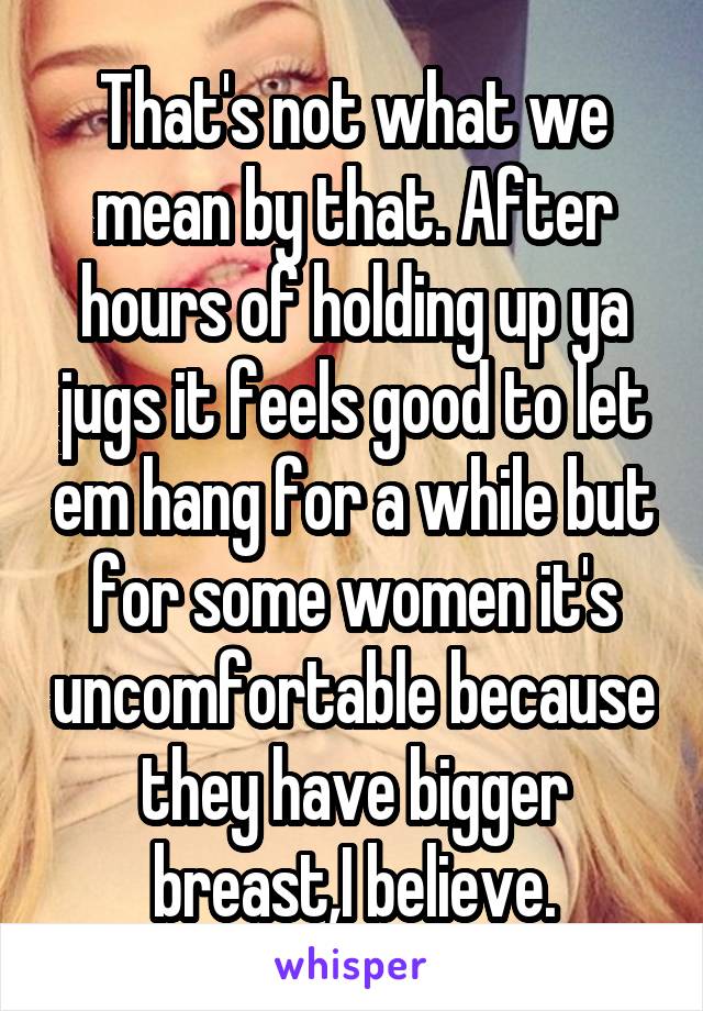 That's not what we mean by that. After hours of holding up ya jugs it feels good to let em hang for a while but for some women it's uncomfortable because they have bigger breast,I believe.