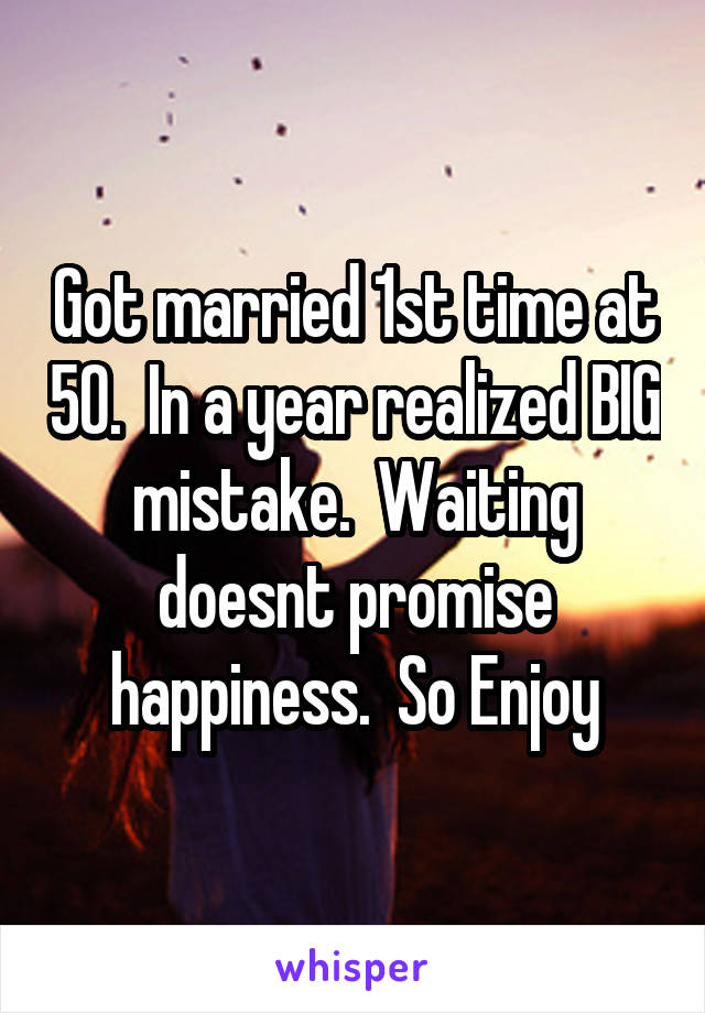 Got married 1st time at 50.  In a year realized BIG mistake.  Waiting doesnt promise happiness.  So Enjoy