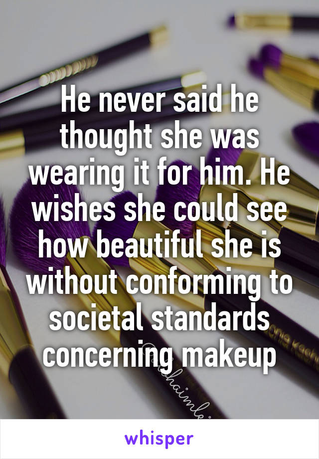 He never said he thought she was wearing it for him. He wishes she could see how beautiful she is without conforming to societal standards concerning makeup