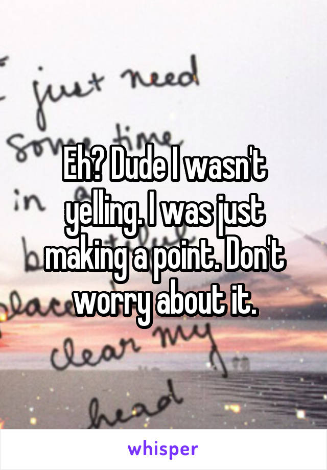 Eh? Dude I wasn't yelling. I was just making a point. Don't worry about it.